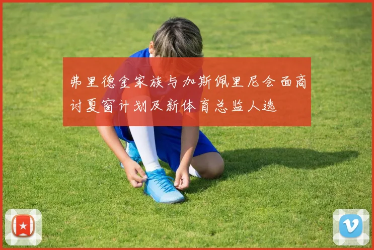 弗里德金家族与加斯佩里尼会面商讨夏窗计划及新体育总监人选
