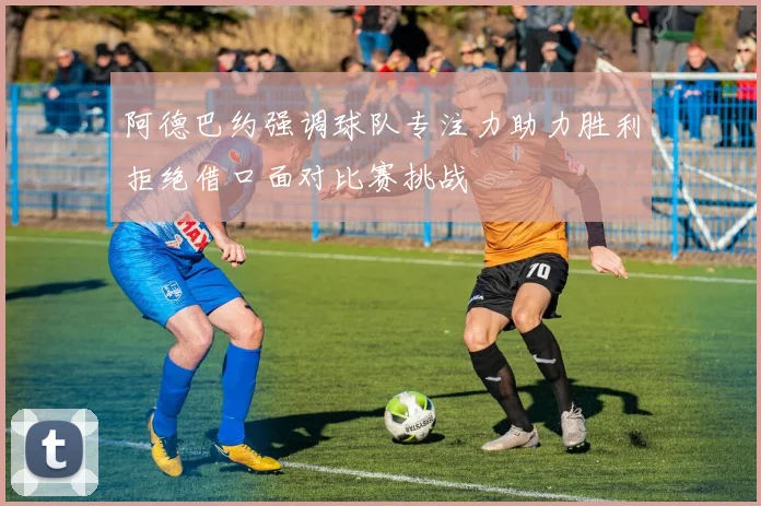 阿德巴约强调球队专注力助力胜利拒绝借口面对比赛挑战