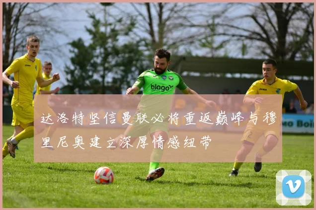 达洛特坚信曼联必将重返巅峰与穆里尼奥建立深厚情感纽带