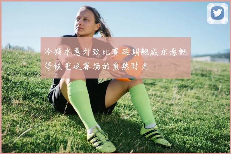 冷凝水意外致比赛延期鲍威尔感慨等候重返赛场的煎熬时光