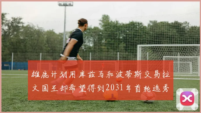 雄鹿计划用库兹马和波蒂斯交易拉文国王却希望得到2031年首轮选秀权