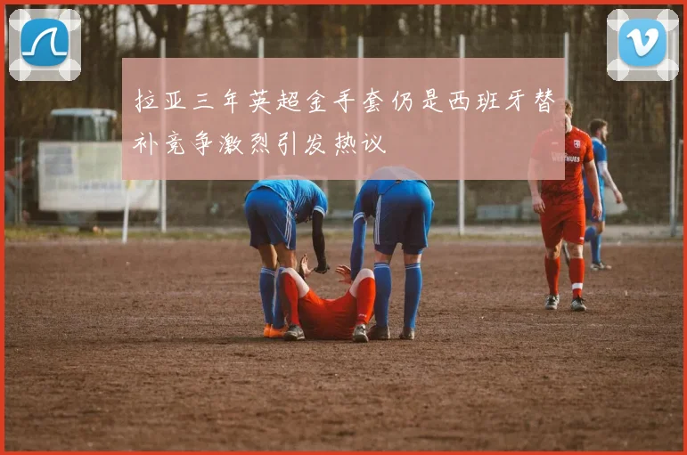 拉亚三年英超金手套仍是西班牙替补竞争激烈引发热议