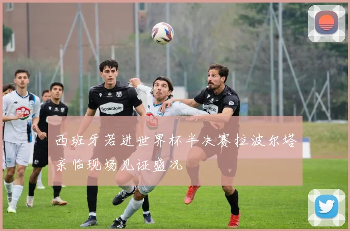 西班牙若进世界杯半决赛拉波尔塔亲临现场见证盛况