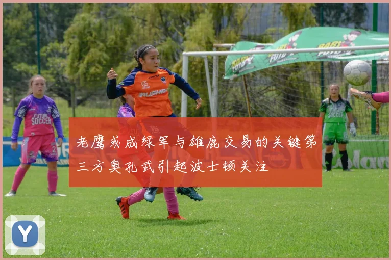 老鹰或成绿军与雄鹿交易的关键第三方奥孔武引起波士顿关注