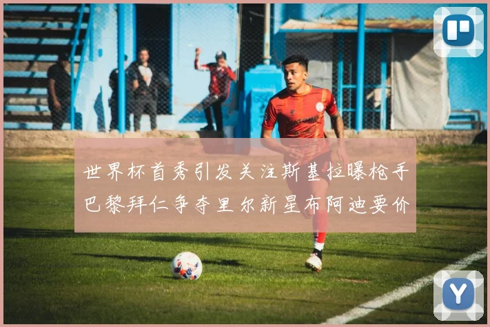 世界杯首秀引发关注斯基拉曝枪手巴黎拜仁争夺里尔新星布阿迪要价7000万欧