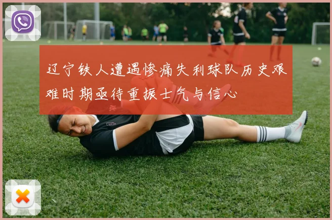 辽宁铁人遭遇惨痛失利球队历史艰难时期亟待重振士气与信心