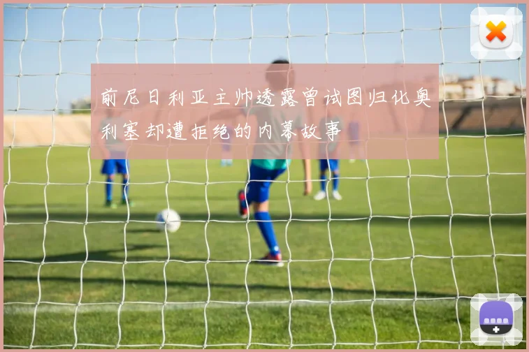 前尼日利亚主帅透露曾试图归化奥利塞却遭拒绝的内幕故事