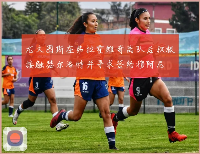 尤文图斯在弗拉霍维奇离队后积极接触瑟尔洛特并寻求签约穆阿尼
