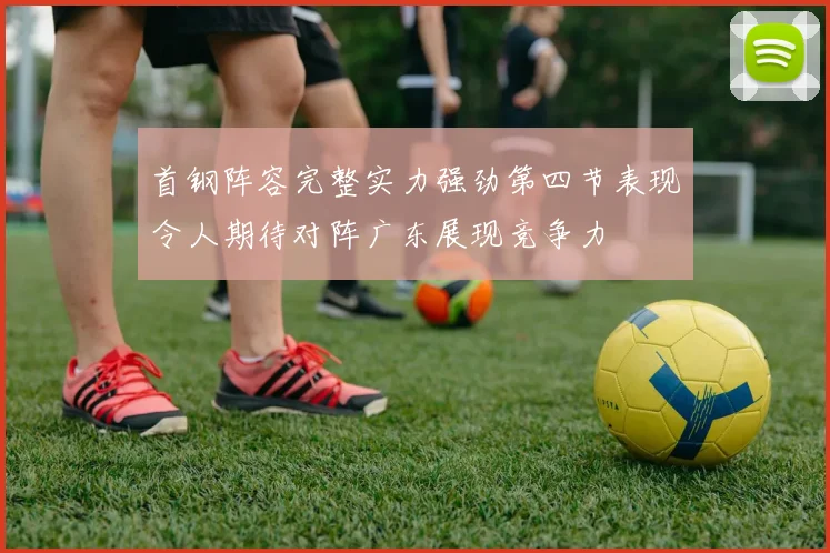 首钢阵容完整实力强劲第四节表现令人期待对阵广东展现竞争力