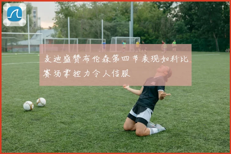 麦迪盛赞布伦森第四节表现如科比赛场掌控力令人信服