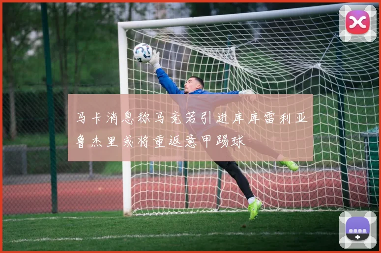 马卡消息称马竞若引进库库雷利亚鲁杰里或将重返意甲踢球