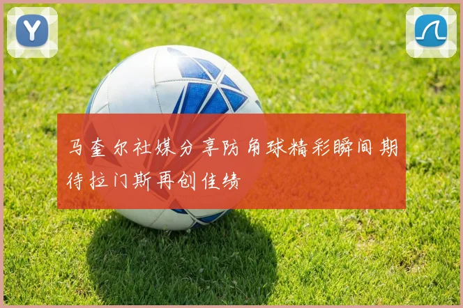 马奎尔社媒分享防角球精彩瞬间期待拉门斯再创佳绩
