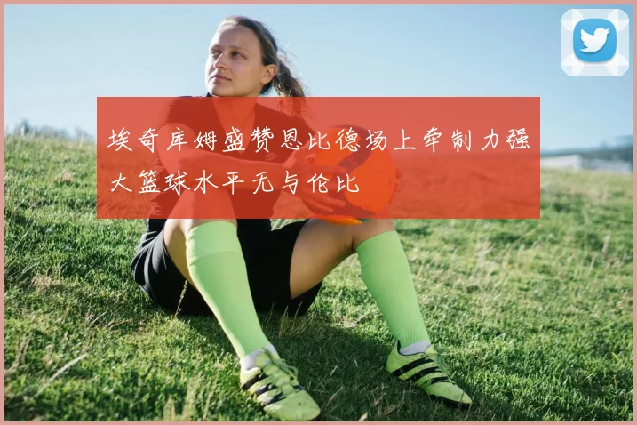 埃奇库姆盛赞恩比德场上牵制力强大篮球水平无与伦比