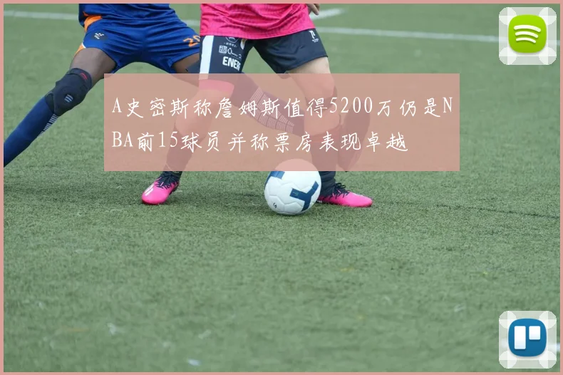 A史密斯称詹姆斯值得5200万仍是NBA前15球员并称票房表现卓越