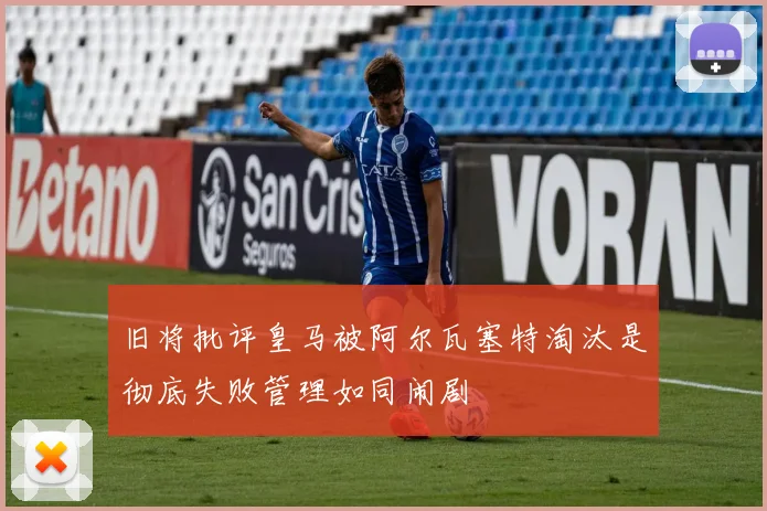 旧将批评皇马被阿尔瓦塞特淘汰是彻底失败管理如同闹剧