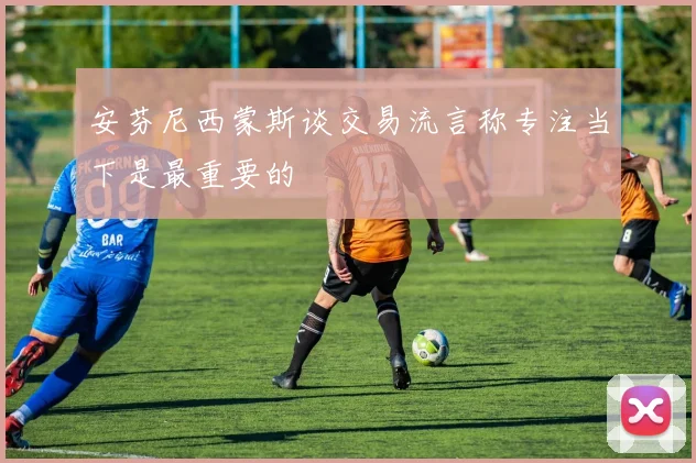 安芬尼西蒙斯谈交易流言称专注当下是最重要的
