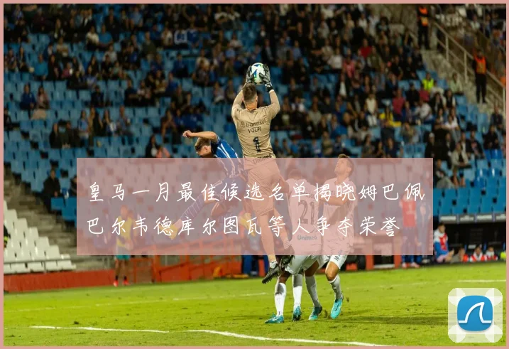皇马一月最佳候选名单揭晓姆巴佩巴尔韦德库尔图瓦等人争夺荣誉