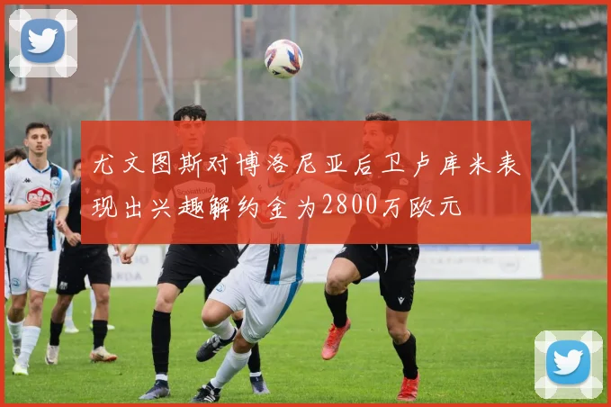 尤文图斯对博洛尼亚后卫卢库米表现出兴趣解约金为2800万欧元