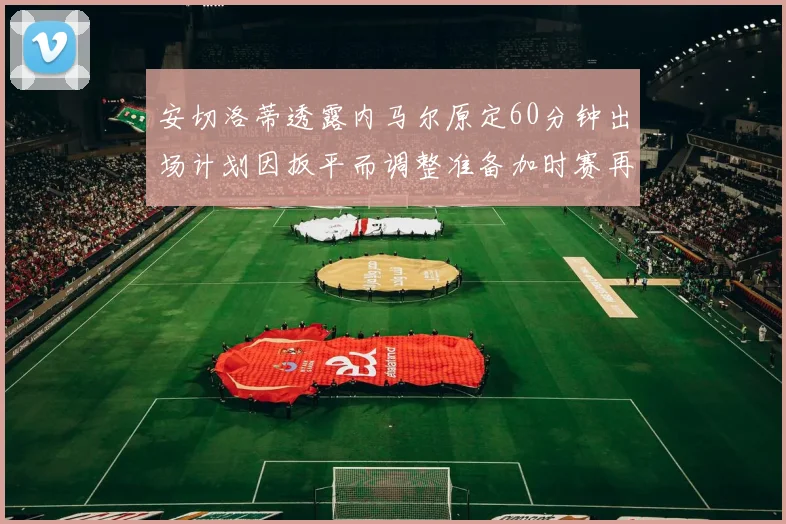 安切洛蒂透露内马尔原定60分钟出场计划因扳平而调整准备加时赛再换上他