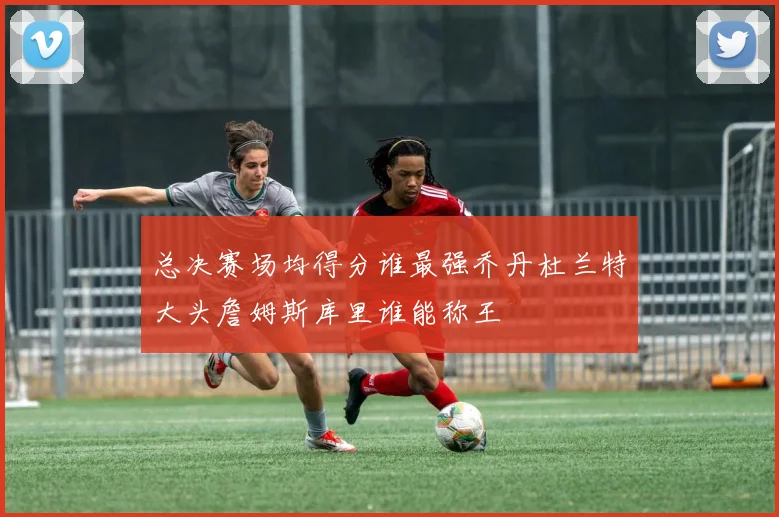 总决赛场均得分谁最强乔丹杜兰特大头詹姆斯库里谁能称王